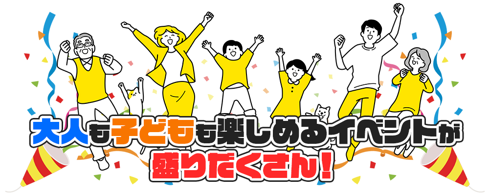 大人も子どもも楽しめるイベントが 盛りだくさん！