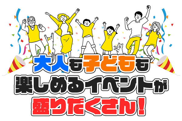 大人も子どもも楽しめるイベントが 盛りだくさん！